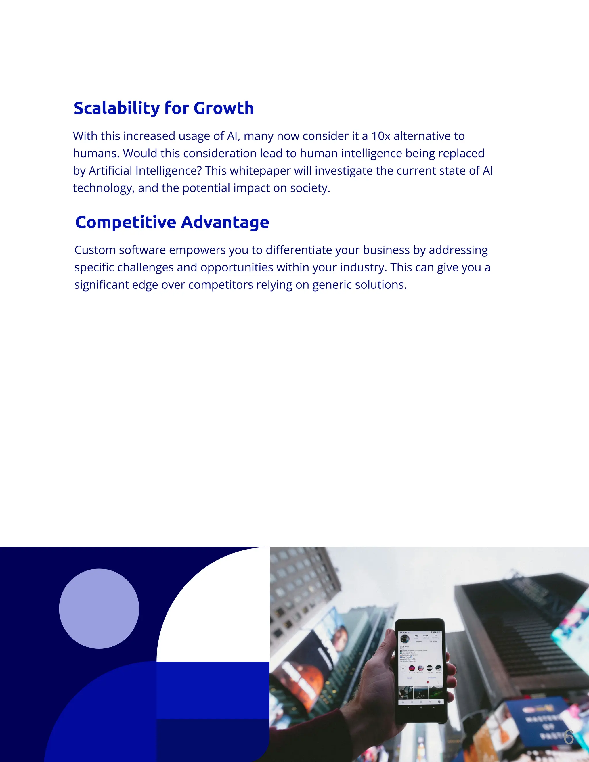 With this increased usage of AI, many now consider it a 10x alternative to
humans. Would this consideration lead to human intelligence being replaced
by Artificial Intelligence? This whitepaper will investigate the current state of AI
technology, and the potential impact on society.
Scalability for Growth
Custom software empowers you to differentiate your business by addressing
specific challenges and opportunities within your industry. This can give you a
significant edge over competitors relying on generic solutions.
Competitive Advantage
6
 