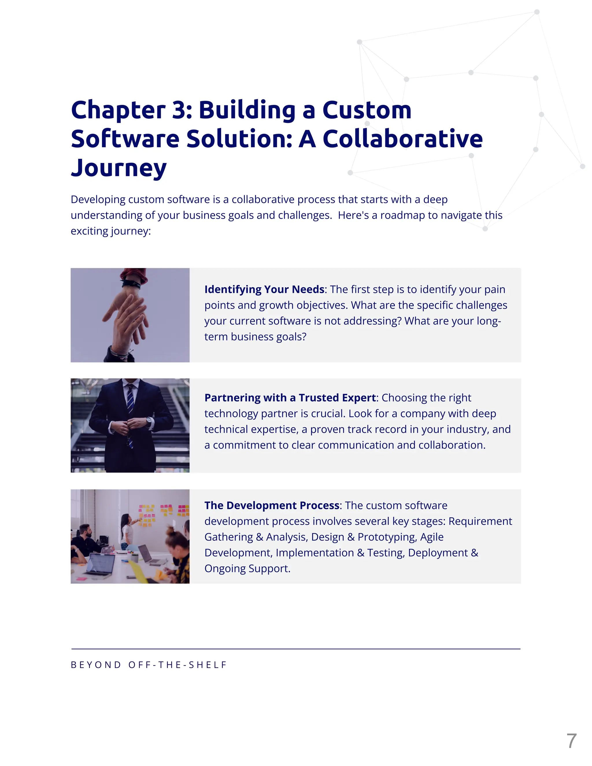 B E Y O N D O F F - T H E - S H E L F
Chapter 3: Building a Custom
Software Solution: A Collaborative
Journey
Developing custom software is a collaborative process that starts with a deep
understanding of your business goals and challenges. Here's a roadmap to navigate this
exciting journey:
Identifying Your Needs: The first step is to identify your pain
points and growth objectives. What are the specific challenges
your current software is not addressing? What are your long-
term business goals?
Partnering with a Trusted Expert: Choosing the right
technology partner is crucial. Look for a company with deep
technical expertise, a proven track record in your industry, and
a commitment to clear communication and collaboration.
The Development Process: The custom software
development process involves several key stages: Requirement
Gathering & Analysis, Design & Prototyping, Agile
Development, Implementation & Testing, Deployment &
Ongoing Support.
7
 
