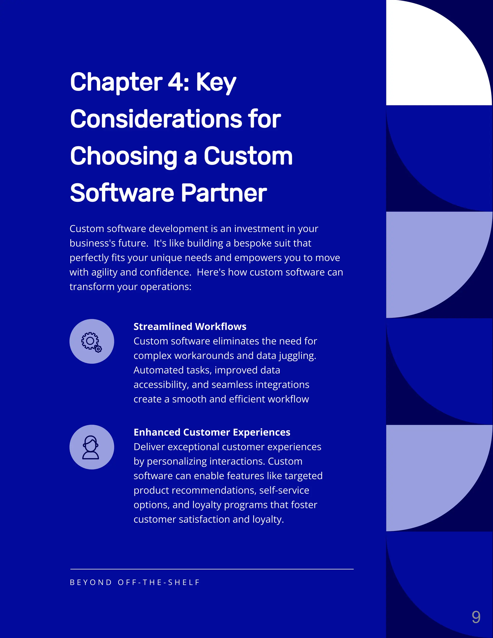 Chapter 4: Key
Considerations for
Choosing a Custom
Software Partner
Streamlined Workflows
Custom software eliminates the need for
complex workarounds and data juggling.
Automated tasks, improved data
accessibility, and seamless integrations
create a smooth and efficient workflow
Enhanced Customer Experiences
Deliver exceptional customer experiences
by personalizing interactions. Custom
software can enable features like targeted
product recommendations, self-service
options, and loyalty programs that foster
customer satisfaction and loyalty.
Custom software development is an investment in your
business's future. It's like building a bespoke suit that
perfectly fits your unique needs and empowers you to move
with agility and confidence. Here's how custom software can
transform your operations:
B E Y O N D O F F - T H E - S H E L F
9
 