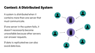 Context: A Distributed System
A system is distributed when it
contains more than one server that
must communicate.
If one server in the system fails, it
doesn’t necessarily become
unavailable because other servers
can answer requests.
If data is replicated we can also
avoid data loss.
 