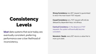 Consistency
Levels
Strong Consistency: any GET request is guaranteed
to return the most recent PUT request.
Causal Consistency: any PUT request will only be
delayed by dependent keys, not all keys.
Eventual Consistency: in the absence of PUT
requests, the system will eventually become
consistent.
Monotonic Reads: every GET returns a value that is
more up to date.
Most data systems that exist today are
eventually consistent, preferring
performance over a low likelihood of
inconsistency.
 