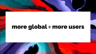 more global = more users
 