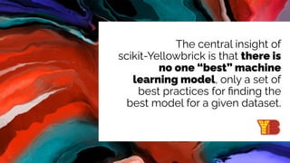 The central insight of
scikit-Yellowbrick is that there is
no one “best” machine
learning model, only a set of
best practices for ﬁnding the
best model for a given dataset.
 