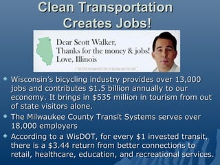 Clean Transportation
               Creates Jobs!


   Wisconsin’s bicycling industry provides over 13,000
    jobs and contributes $1.5 billion annually to our
    economy. It brings in $535 million in tourism from out
    of state visitors alone.
   The Milwaukee County Transit Systems serves over
    18,000 employers
   According to a WisDOT, for every $1 invested transit,
    there is a $3.44 return from better connections to
    retail, healthcare, education, and recreational services.
 