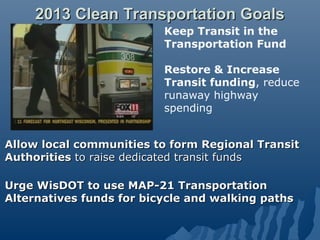 2013 Clean Transportation Goals
                          Keep Transit in the
                          Transportation Fund

                          Restore & Increase
                          Transit funding, reduce
                          runaway highway
                          spending


Allow local communities to form Regional Transit
Authorities to raise dedicated transit funds

Urge WisDOT to use MAP-21 Transportation
Alternatives funds for bicycle and walking paths
 