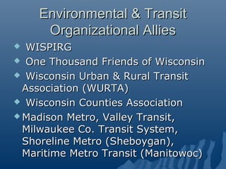 Environmental & Transit
     Organizational Allies
  WISPIRG
 One Thousand Friends of Wisconsin

 Wisconsin Urban & Rural Transit
  Association (WURTA)
 Wisconsin Counties Association

 Madison Metro, Valley Transit,
  Milwaukee Co. Transit System,
  Shoreline Metro (Sheboygan),
  Maritime Metro Transit (Manitowoc)
 