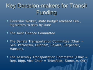 Key Decision-makers for Transit
           Funding
   Governor Walker, state budget released Feb.,
    legislators to pass by June

   The Joint Finance Committee

   The Senate Transportation Committee (Chair =
    Sen. Petrowski, Leibham, Cowles, Carpenter,
    Hansen).

   The Assembly Transportation Committee (Chair =
    Rep. Ripp, Vice Chair = Thiesfeldt, Stone, A. Ott)
 