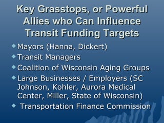 Key Grasstops, or Powerful
  Allies who Can Influence
  Transit Funding Targets
 Mayors  (Hanna, Dickert)
 Transit Managers

 Coalition of Wisconsin Aging Groups

 Large Businesses / Employers (SC
  Johnson, Kohler, Aurora Medical
  Center, Miller, State of Wisconsin)
 Transportation Finance Commission
 