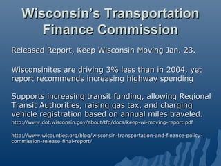 Wisconsin’s Transportation
      Finance Commission
Released Report, Keep Wisconsin Moving Jan. 23.

Wisconsinites are driving 3% less than in 2004, yet
report recommends increasing highway spending

Supports increasing transit funding, allowing Regional
Transit Authorities, raising gas tax, and charging
vehicle registration based on annual miles traveled.
http://www.dot.wisconsin.gov/about/tfp/docs/keep-wi-moving-report.pdf

http://www.wicounties.org/blog/wisconsin-transportation-and-finance-policy-
commission-release-final-report/
 