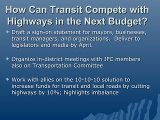 How Can Transit Compete with
Highways in the Next Budget?
   Draft a sign-on statement for mayors, businesses,
    transit managers, and organizations. Deliver to
    legislators and media by April.

   Organize in-district meetings with JFC members
    also on Transportation Committee

   Work with allies on the 10-10-10 solution to
    increase funds for transit and local roads by cutting
    highways by 10%; highlights imbalance
 