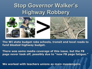 Stop Governor Walker’s
          Highway Robbery




The WI state budget robs schools, transit and local roads to
fund bloated highway budget.

There was some media coverage of this issue, but the FB
page never took off, possibly due to “new FB page fatigue.”


We worked with teachers unions as main messengers.
 