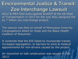 Environmental Justice & Transit:
   Zoo Interchange Lawsuit
ACLU & MEA filed suits against WisDOT & the US Dept.
of Transportation in 2012 for the way they designed the
$1.7 billion zoo interchange project.

The lawsuit was filed on behalf of Milwaukee Innercity
Congregations Allied for Hope and the Black Health
Coalition of Wisconsin.

It contends that the EIS failed to incorporate transit,
increased segregation, or barriers to work & medical
appointments for non-drivers caused by the project.

An injunction to halt construction was sought in Feb.
2013.
 