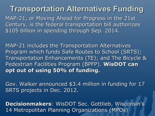 Transportation Alternatives Funding
MAP-21, or Moving Ahead for Progress in the 21st
Century, is the federal transportation bill authorizes
$105 billion in spending through Sep. 2014.

MAP-21 includes the Transportation Alternatives
Program which funds Safe Routes to School (SRTS);
Transportation Enhancements (TE); and The Bicycle &
Pedestrian Facilities Program (BPFP). WisDOT can
opt out of using 50% of funding.

Gov. Walker announced $3.4 million in funding for 17
SRTS projects in Dec. 2012.

Decisionmakers: WisDOT Sec. Gottlieb, Wisconsin’s
14 Metropolitan Planning Organizations (MPOs)
 