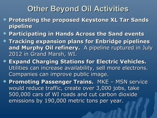 Other Beyond Oil Activities
   Protesting the proposed Keystone XL Tar Sands
    pipeline
   Participating in Hands Across the Sand events
   Tracking expansion plans for Enbridge pipelines
    and Murphy Oil refinery. A pipeline ruptured in July
    2012 in Grand Marsh, WI.
   Expand Charging Stations for Electric Vehicles.
    Utilities can increase availability, sell more electrons.
    Companies can improve public image.
   Promoting Passenger Trains. MKE – MSN service
    would reduce traffic, create over 3,000 jobs, take
    500,000 cars of WI roads and cut carbon dioxide
    emissions by 190,000 metric tons per year.
 