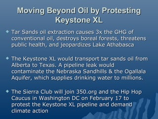 Moving Beyond Oil by Protesting
               Keystone XL
   Tar Sands oil extraction causes 3x the GHG of
    conventional oil, destroys boreal forests, threatens
    public health, and jeopardizes Lake Athabasca

   The Keystone XL would transport tar sands oil from
    Alberta to Texas. A pipeline leak would
    contaminate the Nebraska Sandhills & the Ogallala
    Aquifer, which supplies drinking water to millions.

   The Sierra Club will join 350.org and the Hip Hop
    Caucus in Washington DC on February 17 to
    protest the Keystone XL pipeline and demand
    climate action
 