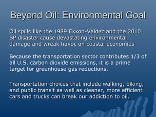 Beyond Oil: Environmental Goal
Oil spills like the 1989 Exxon-Valdez and the 2010
BP disaster cause devastating environmental
damage and wreak havoc on coastal economies

Because the transportation sector contributes 1/3 of
all U.S. carbon dioxide emissions, it is a prime
target for greenhouse gas reductions.

Transportation choices that include walking, biking,
and public transit as well as cleaner, more efficient
cars and trucks can break our addiction to oil.
 