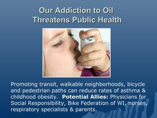 Our Addiction to Oil
        Threatens Public Health




Promoting transit, walkable neighborhoods, bicycle
and pedestrian paths can reduce rates of asthma &
childhood obesity. Potential Allies: Physicians for
Social Responsibility, Bike Federation of WI, nurses,
respiratory specialists & parents.
 