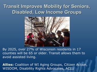 Transit Improves Mobility for Seniors,
   Disabled, Low Income Groups




By 2025, over 27% of Wisconsin residents in 17
counties will be 65 or older. Transit allows them to
avoid assisted living.

Allies: Coalition of WI Aging Groups, Citizen Action,
WISDOM, Disability Rights Advocates, ACLU
 