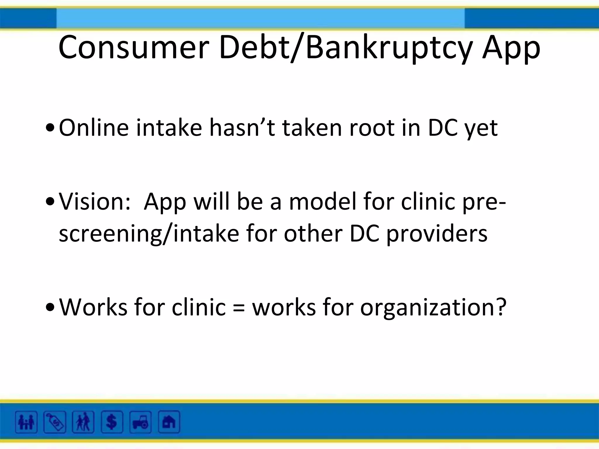 Consumer Debt/Bankruptcy App
•Online intake hasn’t taken root in DC yet
•Vision: App will be a model for clinic prescreening/intake for other DC providers
•Works for clinic = works for organization?

 