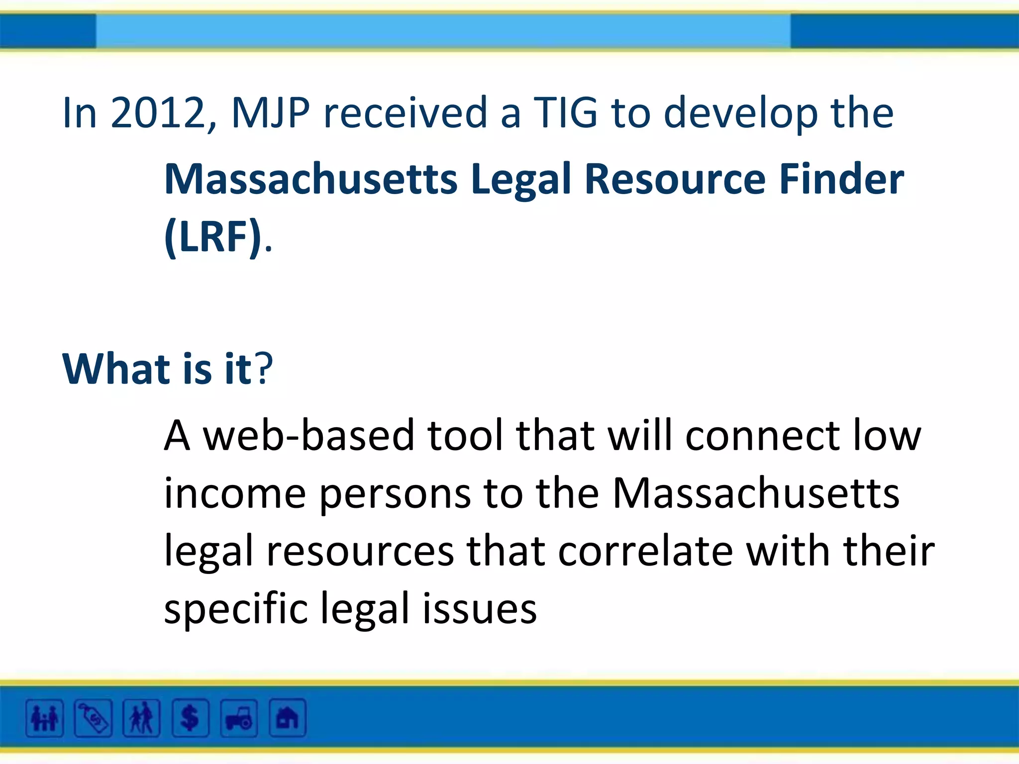 In 2012, MJP received a TIG to develop the
Massachusetts Legal Resource Finder
(LRF).
What is it?
A web-based tool that will connect low
income persons to the Massachusetts
legal resources that correlate with their
specific legal issues

 