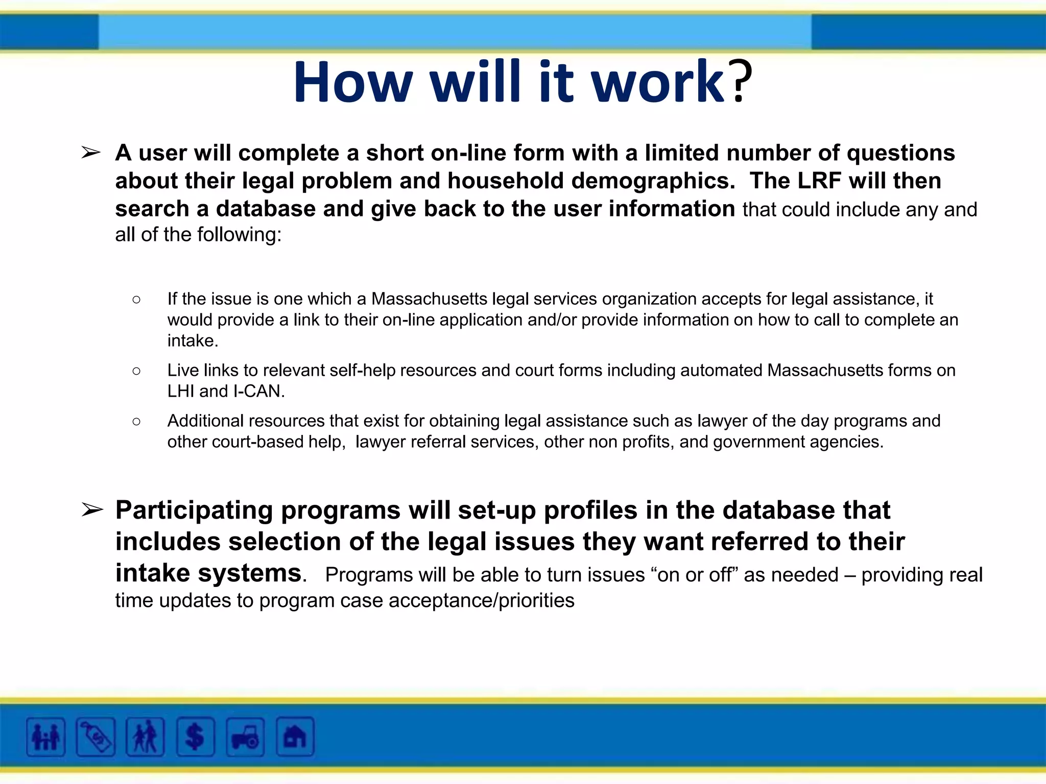 How will it work?
➢ A user will complete a short on-line form with a limited number of questions
about their legal problem and household demographics. The LRF will then
search a database and give back to the user information that could include any and
all of the following:
○

If the issue is one which a Massachusetts legal services organization accepts for legal assistance, it
would provide a link to their on-line application and/or provide information on how to call to complete an
intake.

○

Live links to relevant self-help resources and court forms including automated Massachusetts forms on
LHI and I-CAN.

○

Additional resources that exist for obtaining legal assistance such as lawyer of the day programs and
other court-based help, lawyer referral services, other non profits, and government agencies.

➢ Participating programs will set-up profiles in the database that
includes selection of the legal issues they want referred to their
intake systems. Programs will be able to turn issues “on or off” as needed – providing real
time updates to program case acceptance/priorities

 