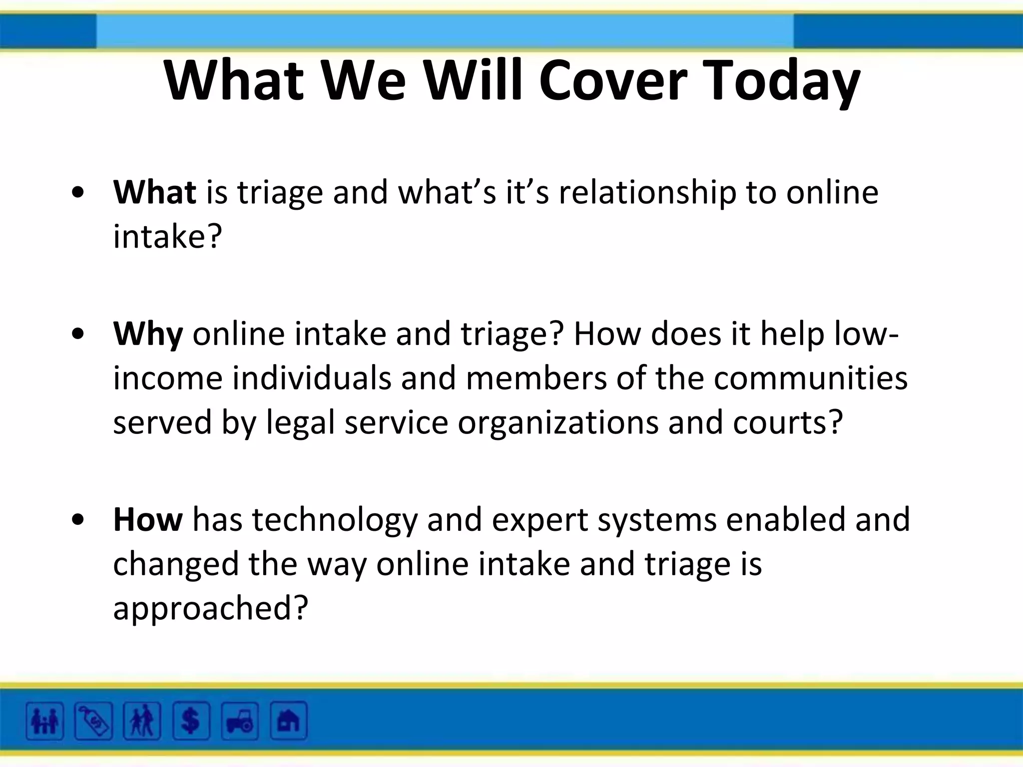 What We Will Cover Today
• What is triage and what’s it’s relationship to online
intake?
• Why online intake and triage? How does it help lowincome individuals and members of the communities
served by legal service organizations and courts?
• How has technology and expert systems enabled and
changed the way online intake and triage is
approached?

 