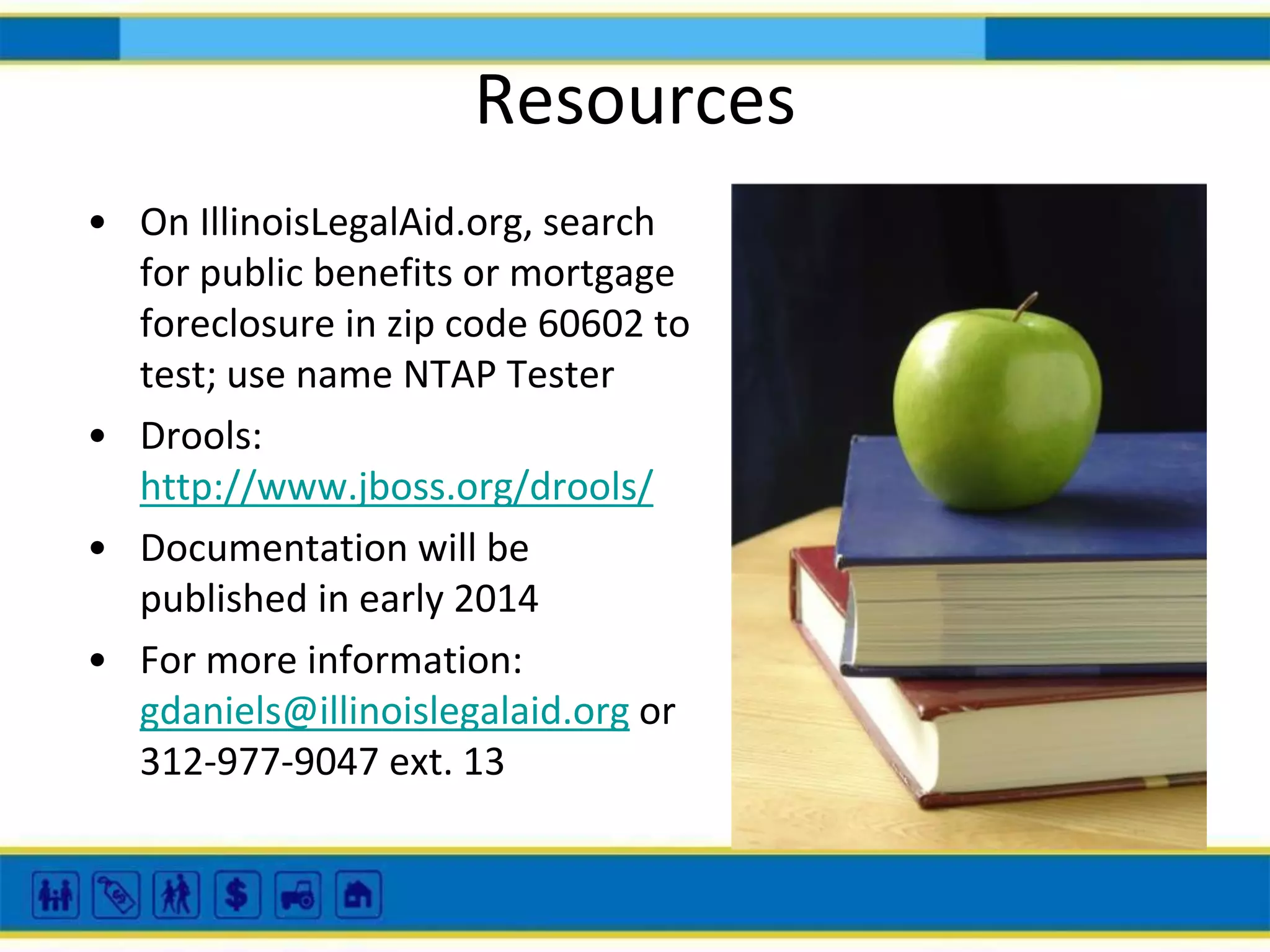 Resources
• On IllinoisLegalAid.org, search
for public benefits or mortgage
foreclosure in zip code 60602 to
test; use name NTAP Tester
• Drools:
http://www.jboss.org/drools/
• Documentation will be
published in early 2014
• For more information:
gdaniels@illinoislegalaid.org or
312-977-9047 ext. 13

 