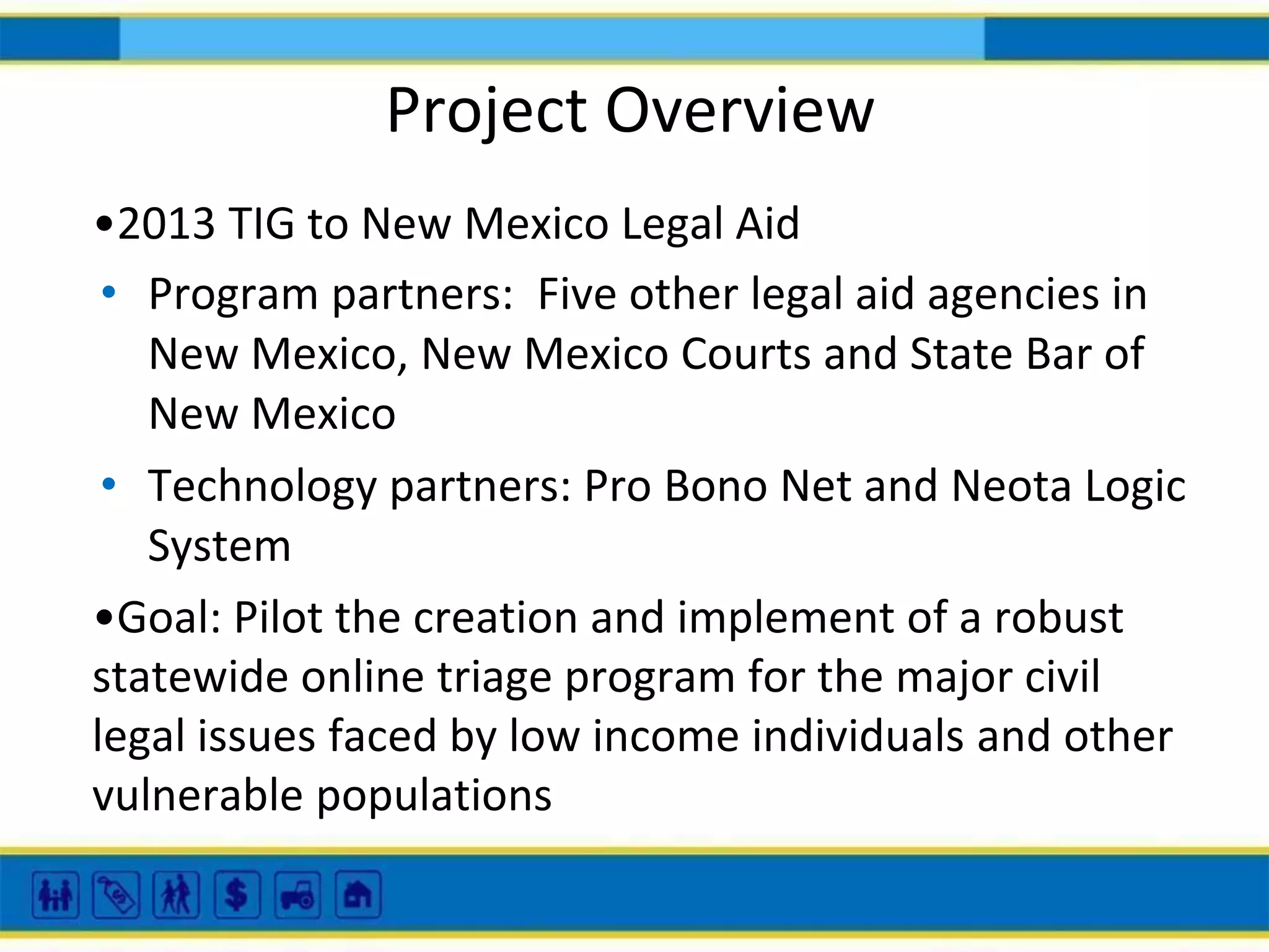 Project Overview
•2013 TIG to New Mexico Legal Aid
• Program partners: Five other legal aid agencies in
New Mexico, New Mexico Courts and State Bar of
New Mexico
• Technology partners: Pro Bono Net and Neota Logic
System
•Goal: Pilot the creation and implement of a robust
statewide online triage program for the major civil
legal issues faced by low income individuals and other
vulnerable populations

 