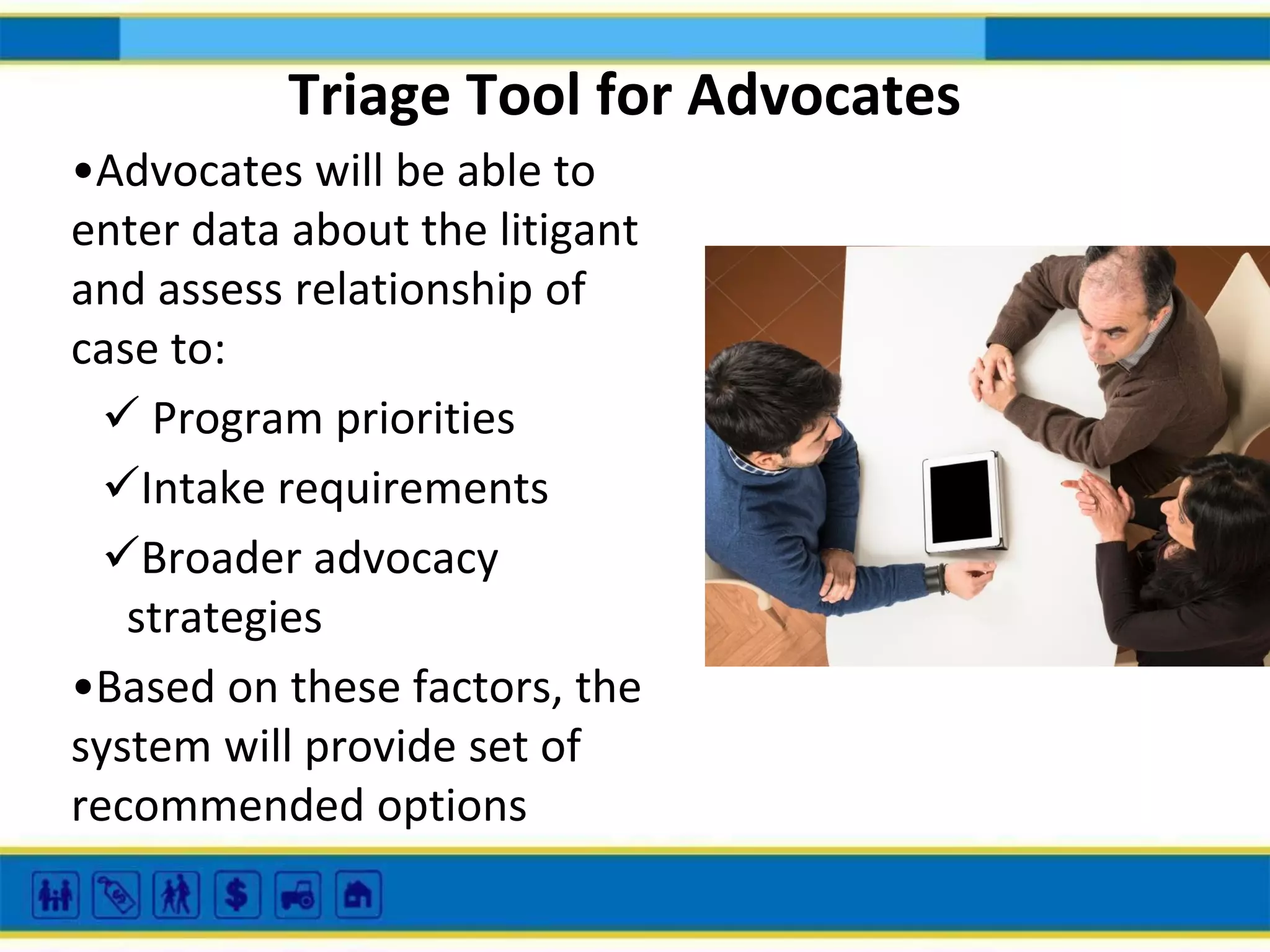 Triage Tool for Advocates
•Advocates will be able to
enter data about the litigant
and assess relationship of
case to:
 Program priorities
Intake requirements
Broader advocacy
strategies
•Based on these factors, the
system will provide set of
recommended options

 