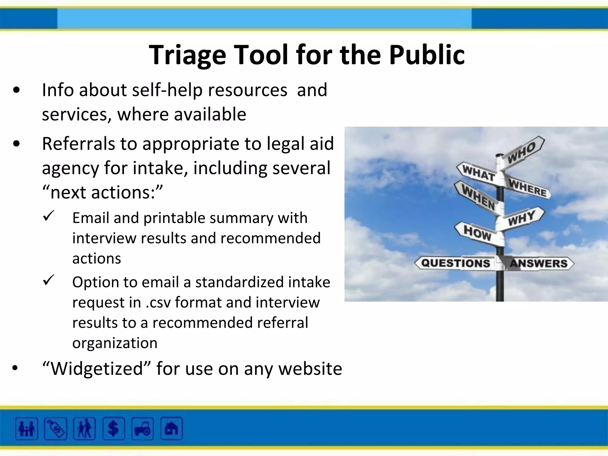 Triage Tool for the Public
• Info about self-help resources and
services, where available
• Referrals to appropriate to legal aid
agency for intake, including several
“next actions:”
 Email and printable summary with
interview results and recommended
actions
 Option to email a standardized intake
request in .csv format and interview
results to a recommended referral
organization

•

“Widgetized” for use on any website

 
