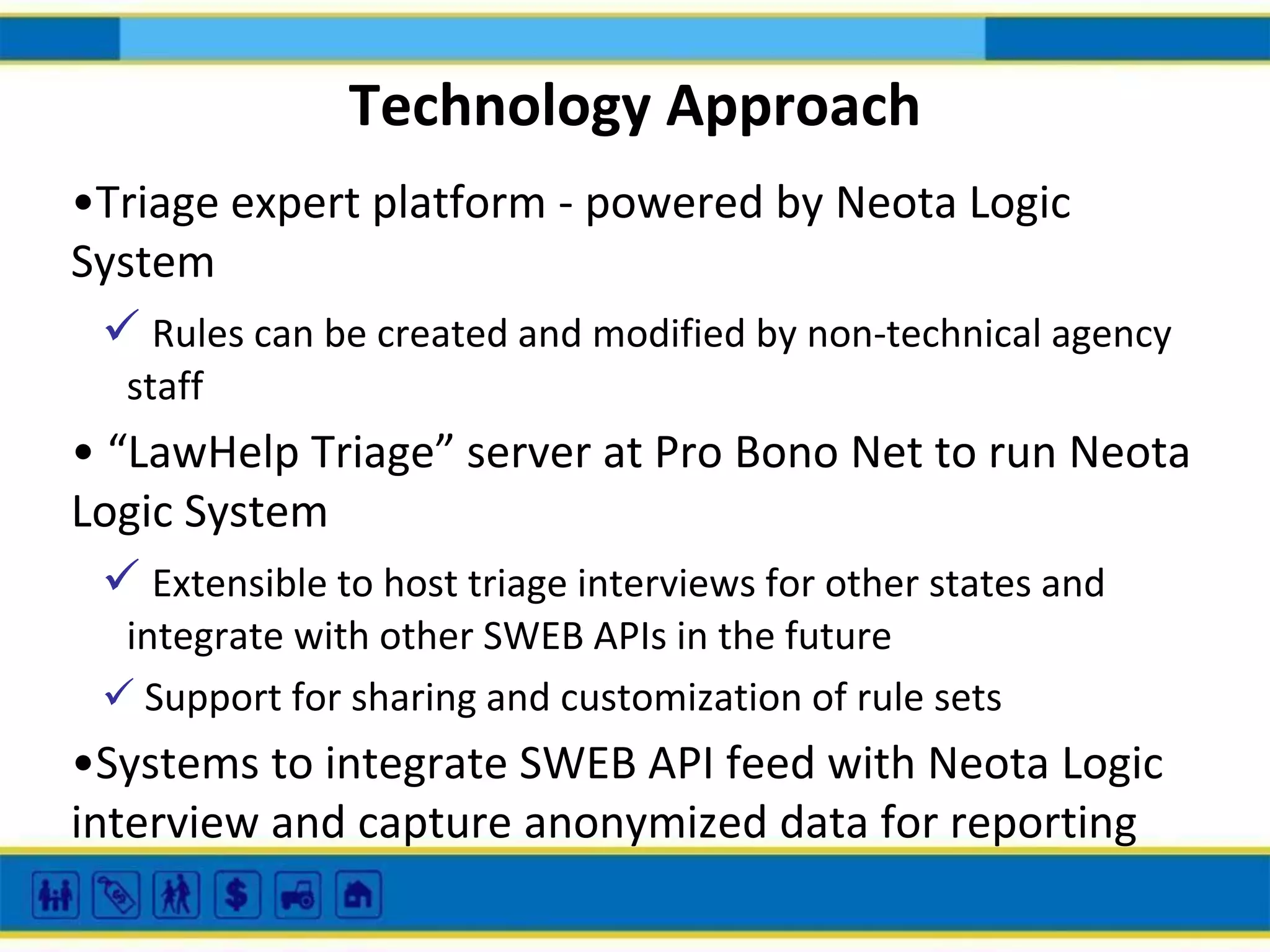 Technology Approach
•Triage expert platform - powered by Neota Logic
System
 Rules can be created and modified by non-technical agency
staff

• “LawHelp Triage” server at Pro Bono Net to run Neota
Logic System
 Extensible to host triage interviews for other states and
integrate with other SWEB APIs in the future
 Support for sharing and customization of rule sets

•Systems to integrate SWEB API feed with Neota Logic
interview and capture anonymized data for reporting

 