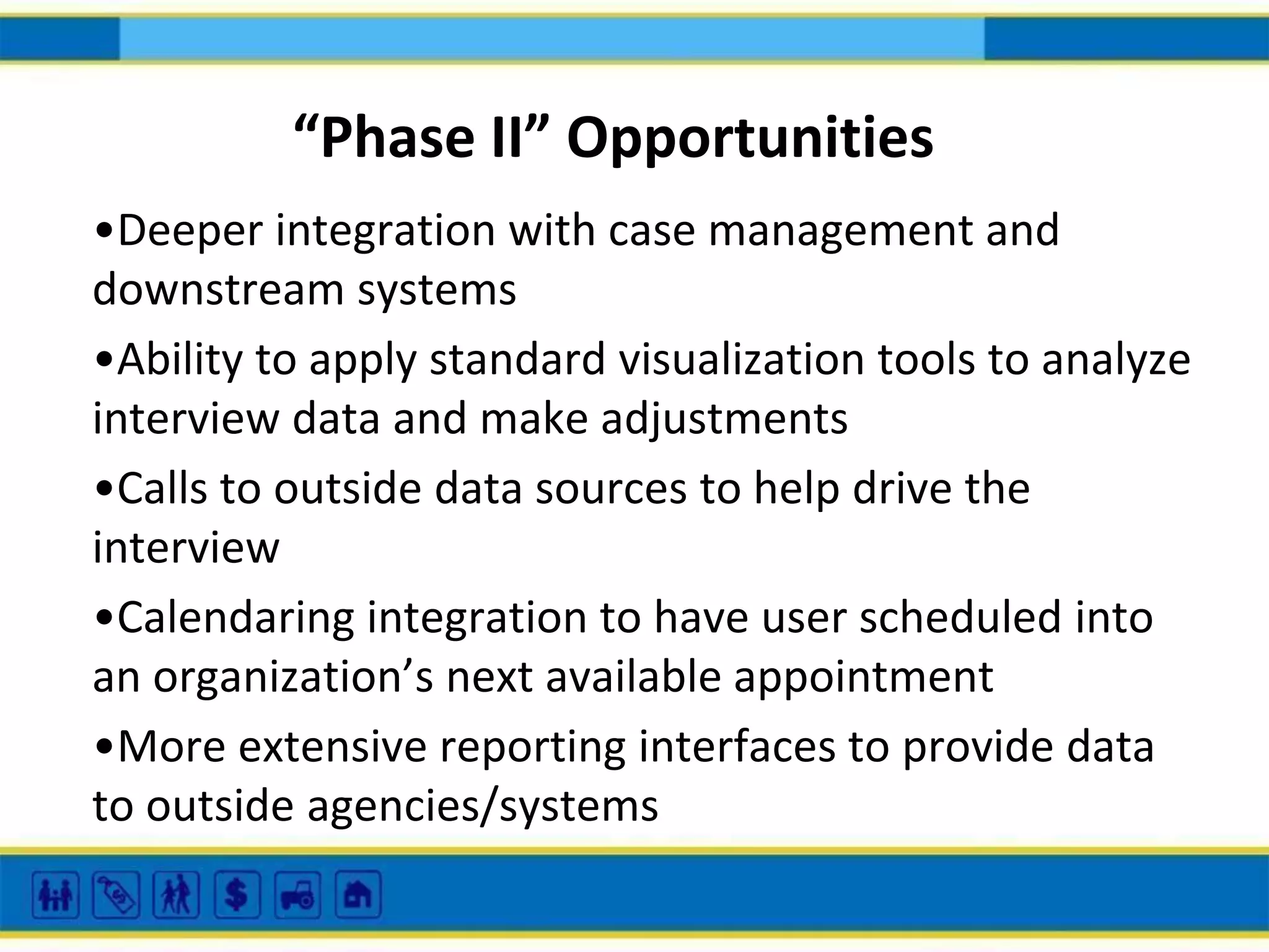 “Phase II” Opportunities
•Deeper integration with case management and
downstream systems
•Ability to apply standard visualization tools to analyze
interview data and make adjustments
•Calls to outside data sources to help drive the
interview
•Calendaring integration to have user scheduled into
an organization’s next available appointment
•More extensive reporting interfaces to provide data
to outside agencies/systems

 