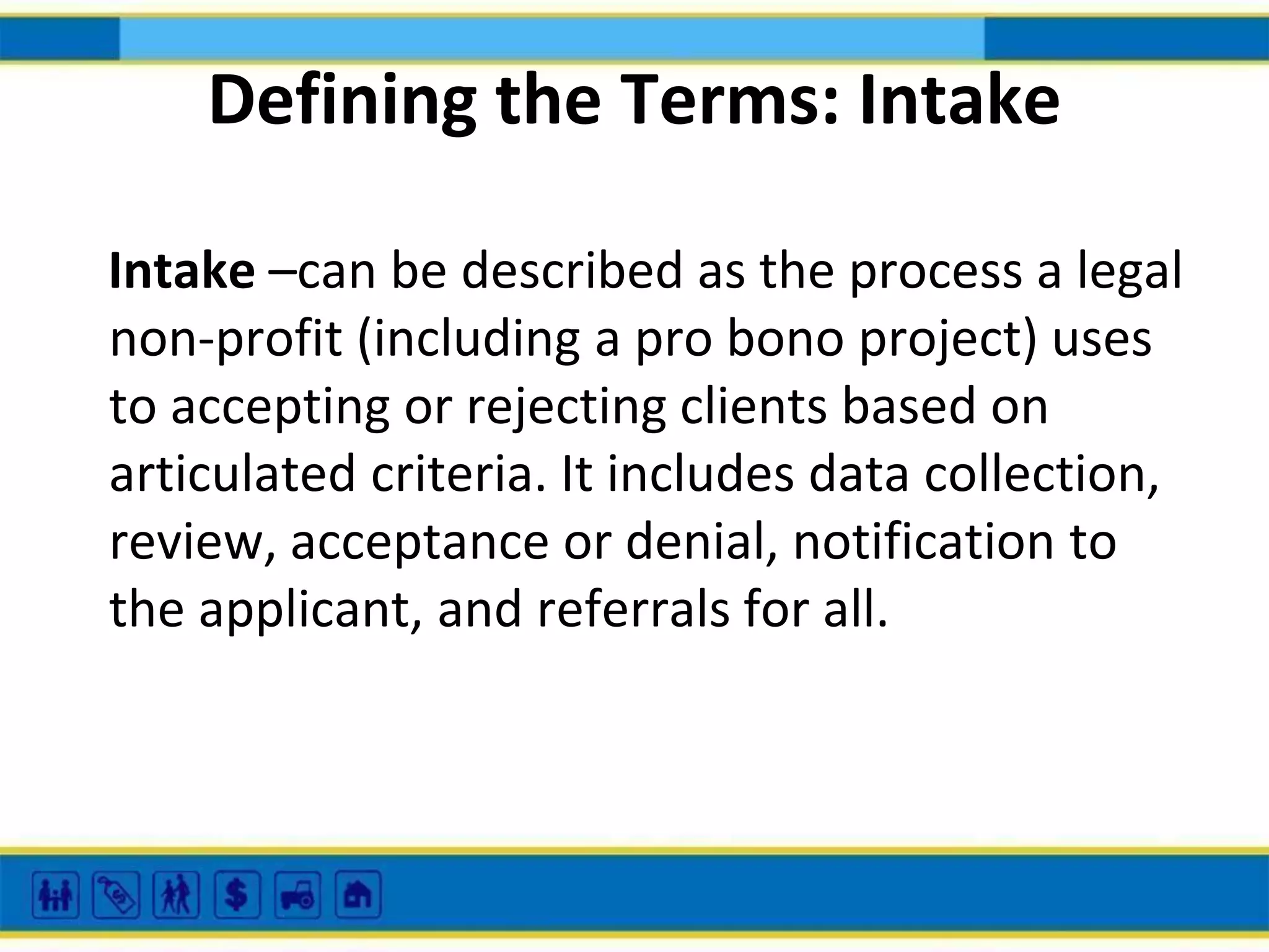 Defining the Terms: Intake
Intake –can be described as the process a legal
non-profit (including a pro bono project) uses
to accepting or rejecting clients based on
articulated criteria. It includes data collection,
review, acceptance or denial, notification to
the applicant, and referrals for all.

 