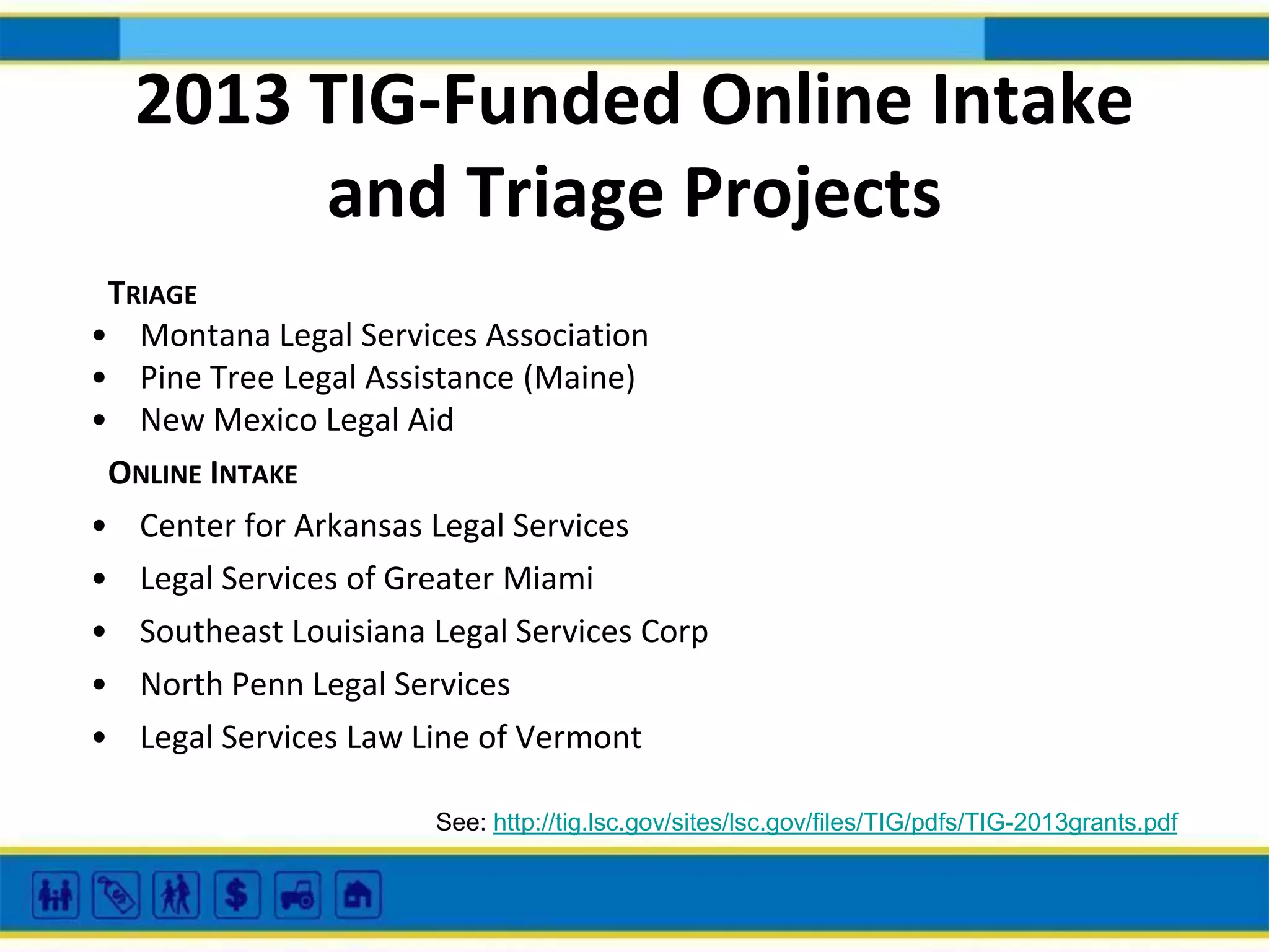 2013 TIG-Funded Online Intake
and Triage Projects
TRIAGE
• Montana Legal Services Association
• Pine Tree Legal Assistance (Maine)
• New Mexico Legal Aid
ONLINE INTAKE
• Center for Arkansas Legal Services
• Legal Services of Greater Miami
• Southeast Louisiana Legal Services Corp
• North Penn Legal Services
• Legal Services Law Line of Vermont
See: http://tig.lsc.gov/sites/lsc.gov/files/TIG/pdfs/TIG-2013grants.pdf

 