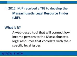 In 2012, MJP received a TIG to develop the
Massachusetts Legal Resource Finder
(LRF).
What is it?
A web-based tool that will connect low
income persons to the Massachusetts
legal resources that correlate with their
specific legal issues

 