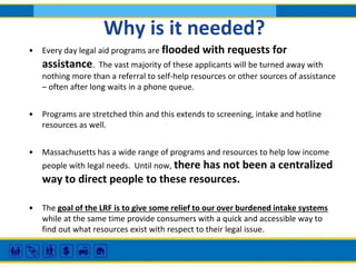 Why is it needed?
•

Every day legal aid programs are flooded with

requests for

assistance.

The vast majority of these applicants will be turned away with
nothing more than a referral to self-help resources or other sources of assistance
– often after long waits in a phone queue.
•

Programs are stretched thin and this extends to screening, intake and hotline
resources as well.

•

Massachusetts has a wide range of programs and resources to help low income
people with legal needs. Until now, there

has not been a centralized
way to direct people to these resources.
•

The goal of the LRF is to give some relief to our over burdened intake systems
while at the same time provide consumers with a quick and accessible way to
find out what resources exist with respect to their legal issue.

 