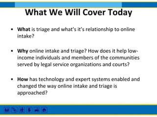 What We Will Cover Today
• What is triage and what’s it’s relationship to online
intake?
• Why online intake and triage? How does it help lowincome individuals and members of the communities
served by legal service organizations and courts?
• How has technology and expert systems enabled and
changed the way online intake and triage is
approached?

 