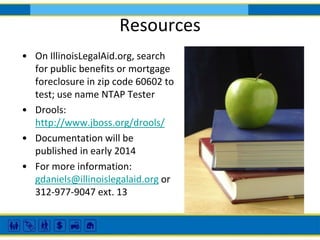Resources
• On IllinoisLegalAid.org, search
for public benefits or mortgage
foreclosure in zip code 60602 to
test; use name NTAP Tester
• Drools:
http://www.jboss.org/drools/
• Documentation will be
published in early 2014
• For more information:
gdaniels@illinoislegalaid.org or
312-977-9047 ext. 13

 