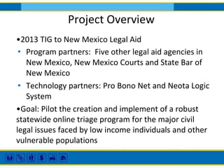 Project Overview
•2013 TIG to New Mexico Legal Aid
• Program partners: Five other legal aid agencies in
New Mexico, New Mexico Courts and State Bar of
New Mexico
• Technology partners: Pro Bono Net and Neota Logic
System
•Goal: Pilot the creation and implement of a robust
statewide online triage program for the major civil
legal issues faced by low income individuals and other
vulnerable populations

 