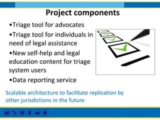 Project components
•Triage tool for advocates
•Triage tool for individuals in
need of legal assistance
•New self-help and legal
education content for triage
system users
•Data reporting service
Scalable architecture to facilitate replication by
other jurisdictions in the future

 