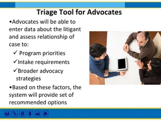 Triage Tool for Advocates
•Advocates will be able to
enter data about the litigant
and assess relationship of
case to:
 Program priorities
Intake requirements
Broader advocacy
strategies
•Based on these factors, the
system will provide set of
recommended options

 