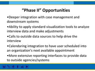 “Phase II” Opportunities
•Deeper integration with case management and
downstream systems
•Ability to apply standard visualization tools to analyze
interview data and make adjustments
•Calls to outside data sources to help drive the
interview
•Calendaring integration to have user scheduled into
an organization’s next available appointment
•More extensive reporting interfaces to provide data
to outside agencies/systems

 