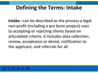 Defining the Terms: Intake
Intake –can be described as the process a legal
non-profit (including a pro bono project) uses
to accepting or rejecting clients based on
articulated criteria. It includes data collection,
review, acceptance or denial, notification to
the applicant, and referrals for all.

 