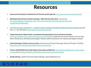 Resources
•

American Bar Association’s Standards for the Provision of Civil Legal Aid: http://www.probono.net/link.cfm?22268

•

ABA Model Rules Revisions Include Technology - What Attorneys Must Know - See more at:
http://www.lawlogix.com/blog/aba-model-rules-revisions-include-technology-what-attorneys-mustknow#sthash.iWyazgVA.dpuf

•

The Access to Justice “Sorting Hat” — Towards a System of Triage and Intake that Maximizes Access and Outcomes, 89
Denv. U. L. Rev. 859 (2012): http://www.zorza.net/Sorting-Hat.pdf

•

Triage Protocols for Litigant Portals: A Coordinated Strategy Between Courts and Service Providers
http://ncsc.contentdm.oclc.org/cdm/ref/collection/ctadmin/id/2045, Prepared by Tom Clarke, National Center for State
Courts. Richard Zorza, Self-Represented Litigation Network, Katherine Alteneder, Self- Represented Litigation Network

•

Using Technology to Enhance Access to Justice, Harvard Journal of Law & Technology. Volume 26, Number 1 Fall 2012:
http://jolt.law.harvard.edu/articles/pdf/v26/26HarvJLTech241.pdf

•

Previous LSNTAP/PBN Online Intake Webinar Recordings and Materials: http://lsntap.org/blogs/online-intake-webinarsummary and http://www.slideshare.net/LSNTAP/online-intake-best-practices-webinar

•

Claudia Johnson, LawHelp Interactive Program Manager, cjohnson@probono.net

 