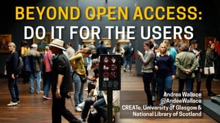 BEYOND OPEN ACCESS:
DO IT FOR THE USERS
Andrea Wallace
@AndeeWallace
CREATe, Universityof Glasgow&
National Library of Scotland
 