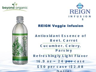 I N F U S I O N S REIGN Veggie Infusion Antioxidant Essence of Beet, Carrot Cucumber, Celery, Parsley Refreshingly Light Flavor 16.9 oz – 24 per case $50 per case ($2.08 /bottle) 
