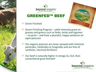 Green Finished Green Finishing Program - cattle intensely graze on grasses and greens such as forbs, herbs and legumes  – no grain – and have a peaceful, happy existence on open pastures Our organic pastures are never sprayed with chemical pesticides, herbicides or fungicides and are free of synthetic, chemical fertilizers Our beef is naturally higher in omega 3s, CLA, than conventional grain fed beef  GREENFED™ BEEF 