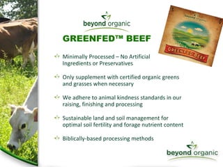 Minimally Processed – No Artificial  Ingredients or Preservatives Only supplement with certified organic greens and grasses when necessary We adhere to animal kindness standards in our raising, finishing and processing Sustainable land and soil management for optimal soil fertility and forage nutrient content Biblically-based processing methods GREENFED™ BEEF 