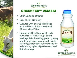 GREENFED™ AMASAI USDA Certified Organic Green Fed – No Grain Cultured with over 30 Probiotics  Inspired by Traditional Recipe of  Africa’s Masai Tribe Unique profile of true whole milk nutrients created through select  heritage dairy breeding, green grazing and feeding program and olde world culturing and production methods for  a delicious, highly digestible cultured dairy beverage. 