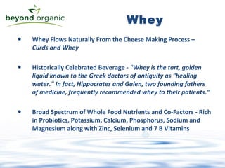 Whey Flows Naturally From the Cheese Making Process –  Curds and Whey Historically Celebrated Beverage -  "Whey is the tart, golden liquid known to the Greek doctors of antiquity as "healing water." In fact, Hippocrates and Galen, two founding fathers of medicine, frequently recommended whey to their patients.”  Broad Spectrum of Whole Food Nutrients and Co-Factors - Rich in Probiotics, Potassium, Calcium, Phosphorus, Sodium and Magnesium along with Zinc, Selenium and 7 B Vitamins Whey 
